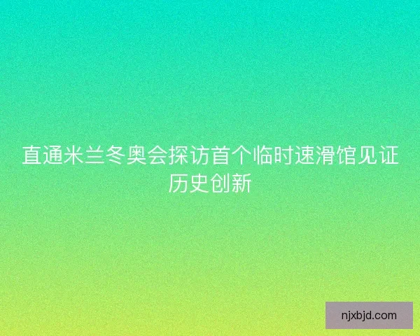 直通米兰冬奥会探访首个临时速滑馆见证历史创新