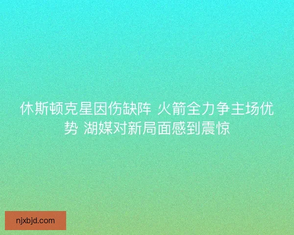 休斯顿克星因伤缺阵 火箭全力争主场优势 湖媒对新局面感到震惊