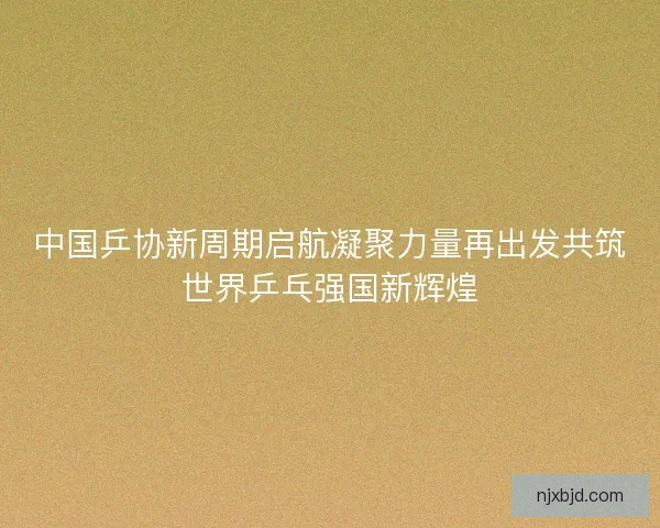 中国乒协新周期启航凝聚力量再出发共筑世界乒乓强国新辉煌